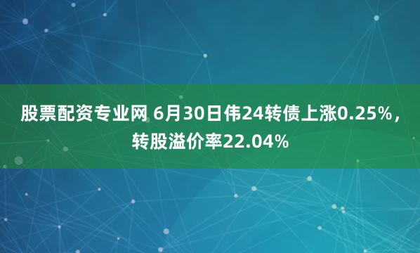 股票配资专业网 6月30日伟24转债上涨0.25%，转股溢价率22.04%