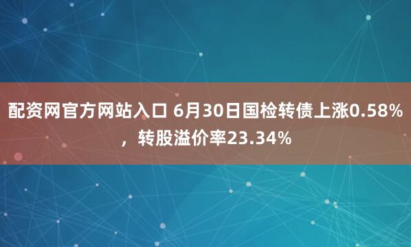 配资网官方网站入口 6月30日国检转债上涨0.58%，转股溢价率23.34%