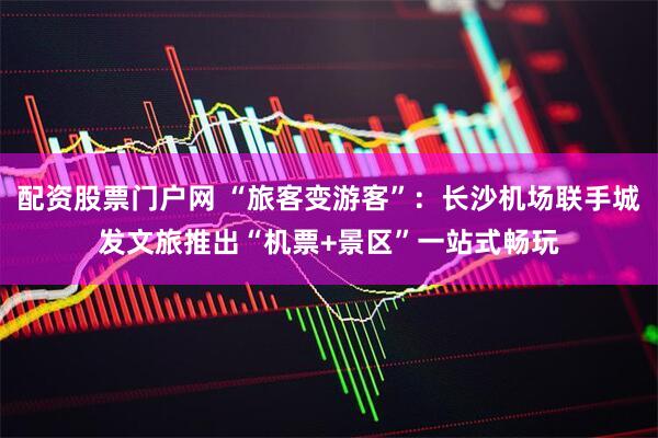 配资股票门户网 “旅客变游客”：长沙机场联手城发文旅推出“机票+景区”一站式畅玩