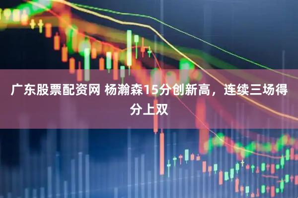 广东股票配资网 杨瀚森15分创新高，连续三场得分上双