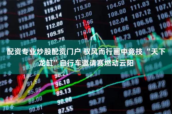 配资专业炒股配资门户 驭风而行画中竞技 “天下龙缸”自行车邀请赛燃动云阳