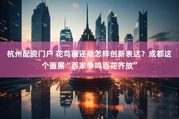 杭州配资门户 花鸟画还能怎样创新表达？成都这个画展“百家争鸣百花齐放”