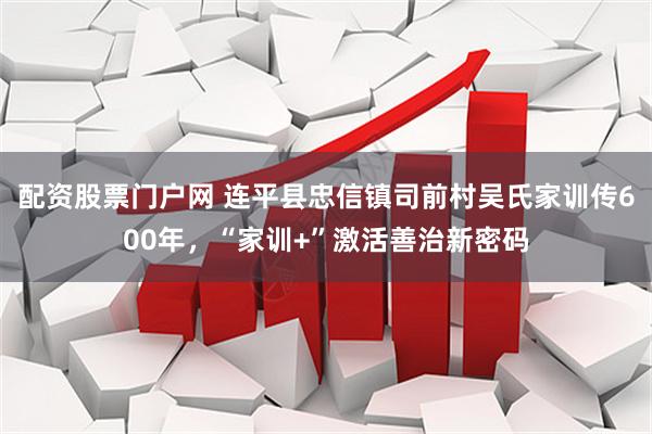 配资股票门户网 连平县忠信镇司前村吴氏家训传600年，“家训+”激活善治新密码