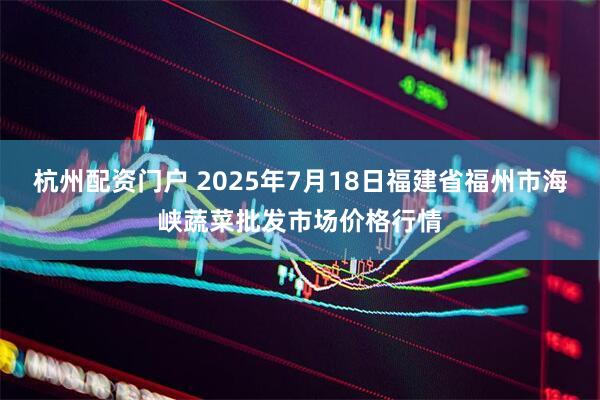 杭州配资门户 2025年7月18日福建省福州市海峡蔬菜批发市场价格行情