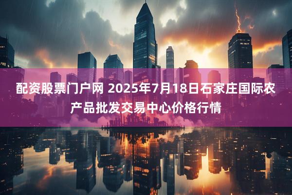 配资股票门户网 2025年7月18日石家庄国际农产品批发交易中心价格行情