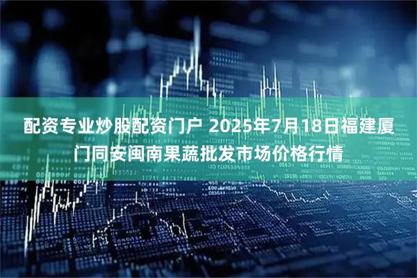 配资专业炒股配资门户 2025年7月18日福建厦门同安闽南果蔬批发市场价格行情