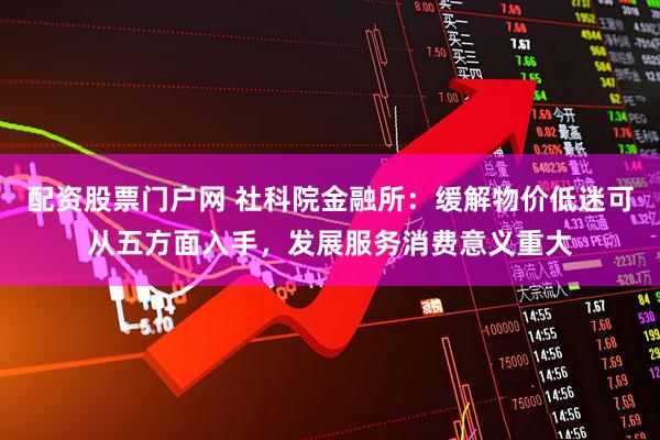 配资股票门户网 社科院金融所：缓解物价低迷可从五方面入手，发展服务消费意义重大