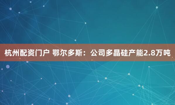 杭州配资门户 鄂尔多斯：公司多晶硅产能2.8万吨