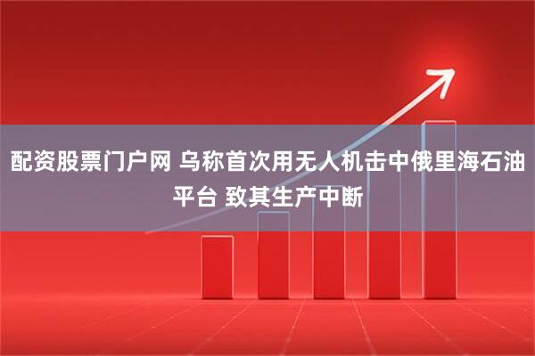 配资股票门户网 乌称首次用无人机击中俄里海石油平台 致其生产中断