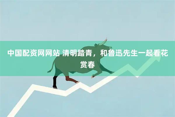 中国配资网网站 清明踏青，和鲁迅先生一起看花赏春