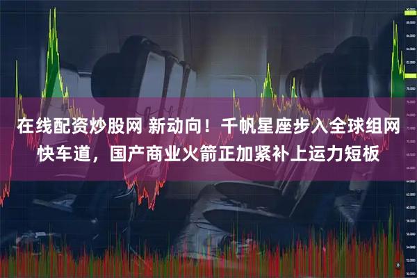 在线配资炒股网 新动向！千帆星座步入全球组网快车道，国产商业火箭正加紧补上运力短板