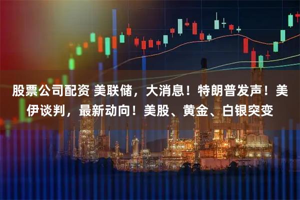 股票公司配资 美联储，大消息！特朗普发声！美伊谈判，最新动向！美股、黄金、白银突变