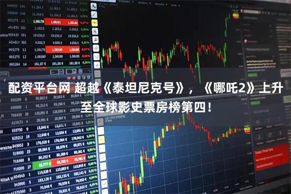 配资平台网 超越《泰坦尼克号》，《哪吒2》上升至全球影史票房榜第四！